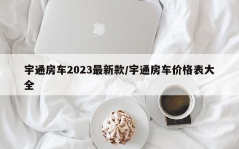 宇通房车2023最新款/宇通房车价格表大全